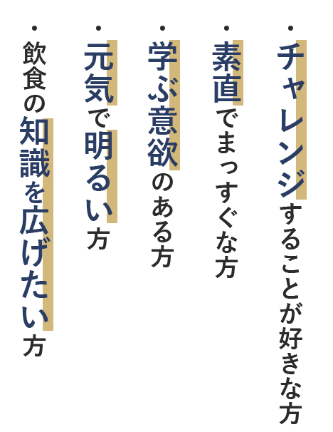 ・チャレンジすることが好きな方・素直でまっすぐな方・学ぶ意欲のある方・元気で明るい方・飲食の知識を広げたい方