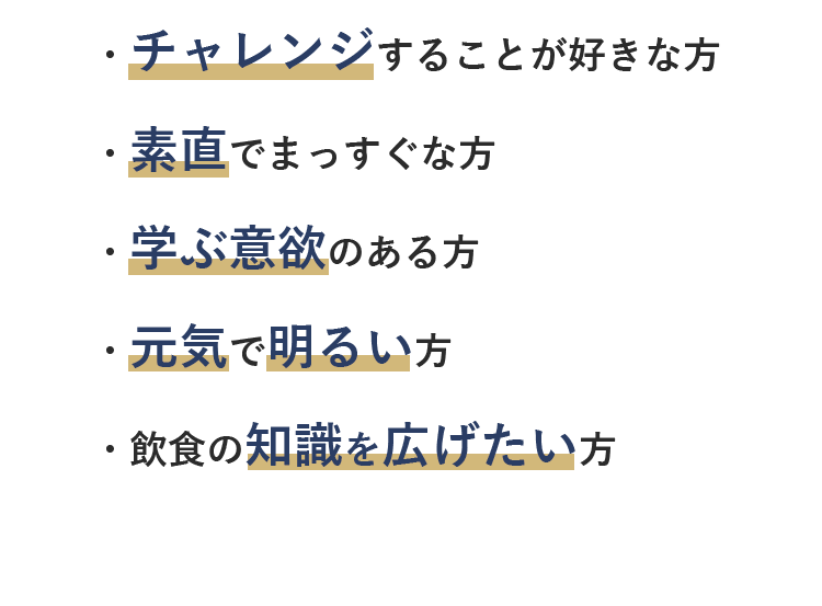 ・チャレンジすることが好きな方・素直でまっすぐな方・学ぶ意欲のある方・元気で明るい方・飲食の知識を広げたい方